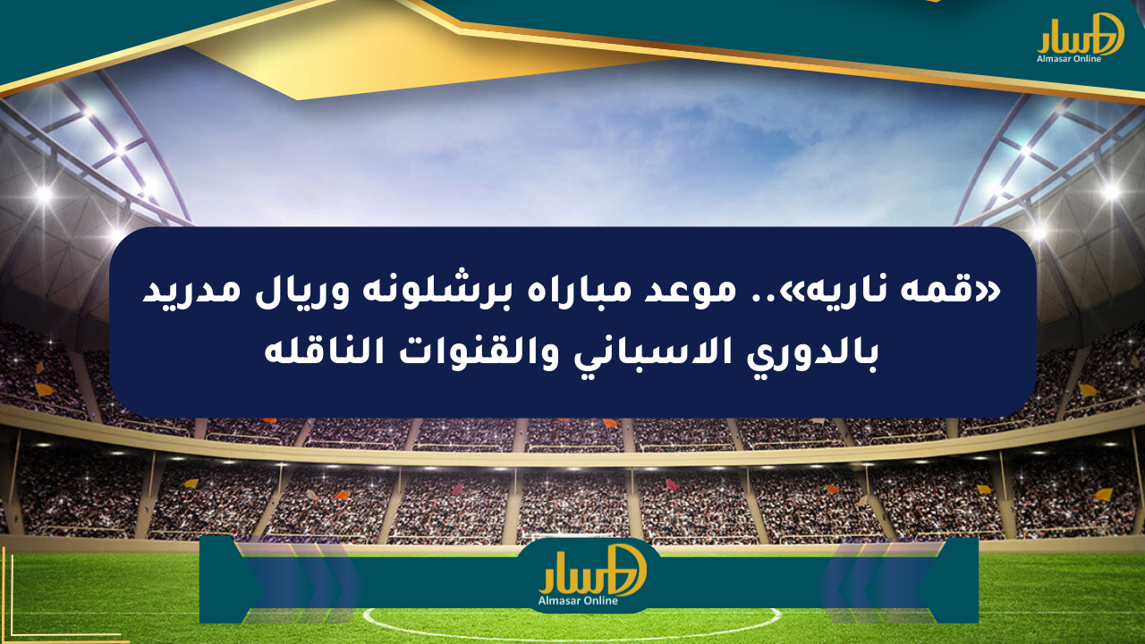 «قمة نارية».. موعد مباراة برشلونة وريال مدريد بالدوري الإسباني والقنوات الناقلة